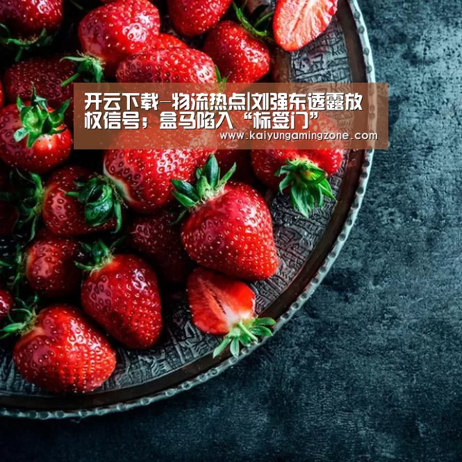 开云下载-物流热点|刘强东透露放权信号;盒马陷入“标签门”(图4) 开云下载