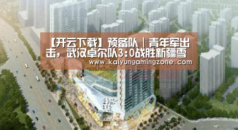 【开云下载】预备队|青年军出击,武汉卓尔队3:0战胜新疆雪豹纳欢队!(图1) 开云电竞